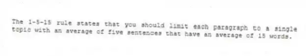 The 1-5-15 rule states that you should limit each paragraph to a single topic with an average of five sentences that have an average of 15 words.