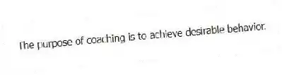 The purpose of coaching is to achieve desirable behavior.