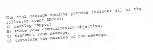 The oral message-sending process includes all of the following steps EXCEPT:
A) develop rapport.
B) state your communication objective.
C) transmit your message.
D) translate the meaning of the message.