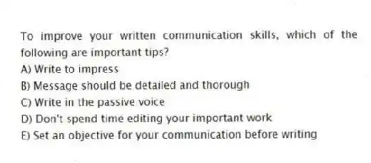 To improve your written communication skills, which of the following are important tips?
A) Write to impress
B) Message should be detailed and thorough
C) Write in the passive voice
D) Don't spend time editing your important work
E) Set an objective for your communication before writing
