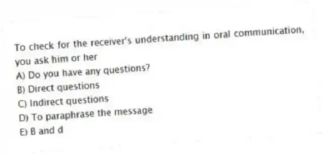 To check for the receiver's understanding in oral communication, you ask him or her
A) Do you have any questions?
B) Direct questions
C) Indirect questions
D) To paraphrase the message
E) B and d
