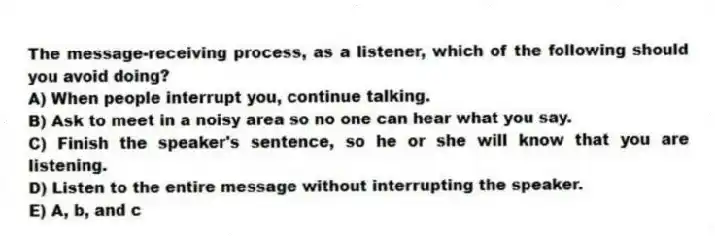 The message-receiving process, as a listener, which of the following should you avoid doing?
A) When people interrupt you, continue talking.
B) Ask to meet in a noisy area so no one can hear what you say.
C) Finish the speaker's sentence, so he or she will know that you are listening.
D) Listen to the entire message without interrupting the speaker.
E) A, b, and c