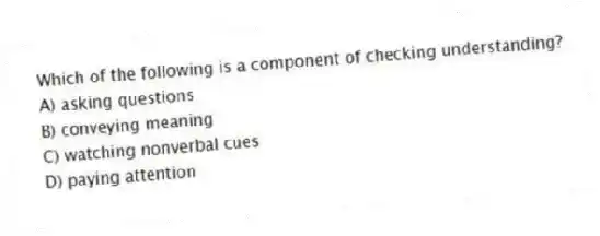 Which of the following is a component of checking understanding?
A) asking questions
B) conveying meaning
C) watching nonverbal cues
D) paying attention