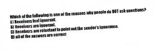 Which of the following is one of the reasons why people do NOT ask questions?
A) Receivers feel ignorant.
B) Receivers are ignorant.
C) Receivers are reluctant to point out the sender's ignorance.
D) all of the answers are correct