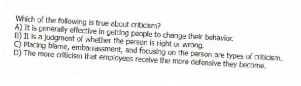 Which of the following is true about criticism?
A) It is generally effective in getting people to change their behavior.
B) It is a judgment of whether the person is right or wrong.
C) Placing blame, embarrassment, and focusing on the person are types of criticism.
D) The more criticism that employees receive the more defensive they become.