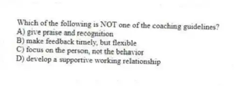 Which of the following is NOT one of the coaching guidelines?
A) give praise and recognition
B) make feedback timely, but flexible
C) focus on the person, not the behavior
D) develop a supportive working relationship