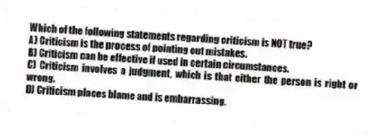 Which of the following statements regarding criticism is NOT true?
A) Criticism is the process of pointing out mistakes.
B) Criticism can be effective if used in certain circumstances.
C) Criticism involves a judgment, which is that either the person is right or wrong.
D) Criticism places blame and is embarrassing.