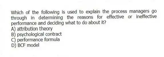 Which of the following is used to explain the process managers go through in determining the reasons for effective or ineffective performance and deciding what to do about it?
A) attribution theory
B) psychological contract
C) performance formula
D) BCF model