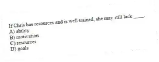 If Chris has resources and is well trained, she may still lack ____.
A) ability
B) motivation
C) resources
D) goals