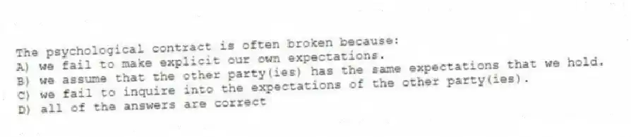 The psychological contract is often broken because:
A) we fail to make explicit our own expectations.
B) we assume that the other party(ies) has the same expectations that we hold.
C) we fail to inquire into the expectations of the other party(ies).
D) all of the answers are correct