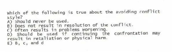 Which of the following is true about the avoiding conflict style?
A) Should never be used.
B) Does not result in resolution of the conflict.
C) Often results in problems worsening.
D) Should be used if continuing the confrontation may result in retaliation or physical harm.
E) B, c, and d