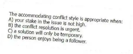 The accommodating conflict style is appropriate when:
A) your stake in the issue is not high.
B) the conflict resolution is urgent.
C) a solution will only be temporary.
D) the person enjoys being a follower.