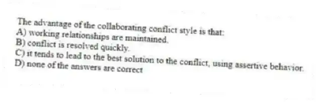The advantage of the collaborating conflict style is that:
A) working relationships are maintained.
B) conflict is resolved quickly.
C) it tends to lead to the best solution to the conflict, using assertive behavior.
D) none of the answers are correct