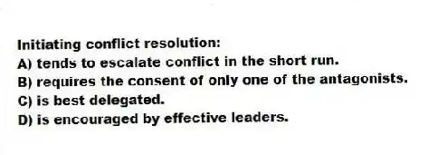 Initiating conflict resolution:
A) tends to escalate conflict in the short run.
B) requires the consent of only one of the antagonists.
C) is best delegated.
D) is encouraged by effective leaders.