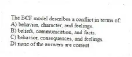 The BCF model describes a conflict in terms of:
A) behavior, character, and feelings.
B) beliefs, communication, and facts.
C) behavior, consequences, and feelings.
D) none of the answers are correct