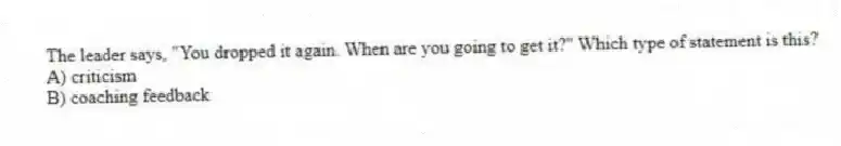 The leader says, "You dropped it again. When are you going to get it?" Which type of statement is this?
A) criticism
B) coaching feedback