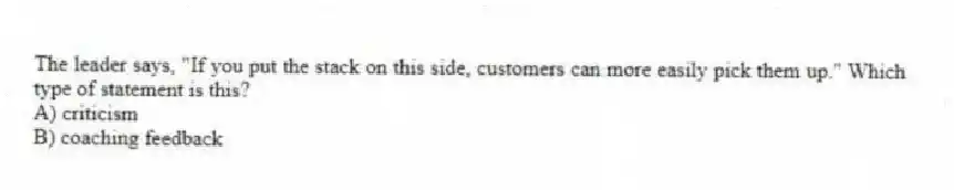 The leader says, "If you put the stack on this side, customers can more easily pick them up." Which type of statement is this?
A) criticism
B) coaching feedback