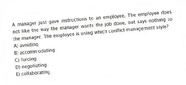 A manager just gave instructions to an employee. The employee does not like the way the manager wants the job done, but says nothing to the manager. The employee is using which conflict management style?
A) avoiding
B) accommodating
C) forcing
D) negotiating
E) collaborating