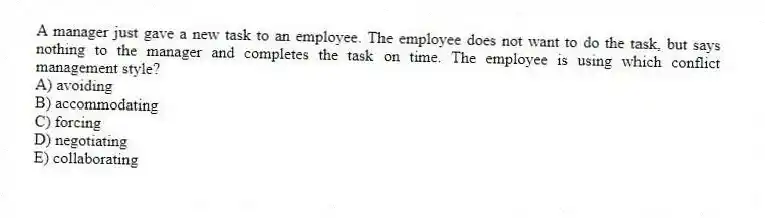 A manager just gave a new task to an employee. The employee does not want to do the task, but says nothing to the manager and completes the task on time. The employee is using which conflict management style?
A) avoiding
B) accommodating
C) forcing
D) negotiating
E) collaborating