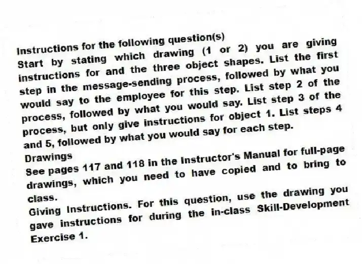 Instructions for the following question(s)
Start by stating which drawing (1 or 2) you are giving instructions for and the three object shapes. List the first step in the message-sending process, followed by what you would say to the employee for this step. List step 2 of the process, followed by what you would say. List step 3 of the process, but only give instructions for object 1. List steps 4 and 5, followed by what you would say for each step.
Drawings
See pages 117 and 118 in the Instructor's Manual for full-page drawings, which you need to have copied and to bring to class.
-Giving Instructions. For this question, use the drawing you gave instructions for during the in-class Skill-Development Exercise 1.