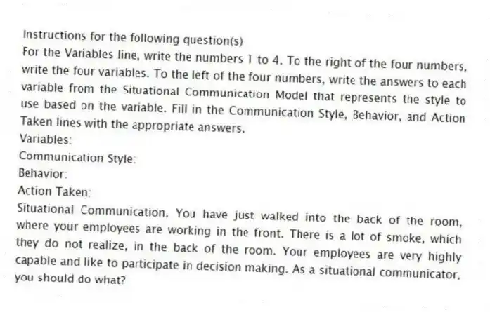 Instructions for the following question(s)
For the Variables line, write the numbers 1 to 4. To the right of the four numbers, write the four variables. To the left of the four numbers, write the answers to each variable from the Situational Communication Model that represents the style to use based on the variable. Fill in the Communication Style, Behavior, and Action Taken lines with the appropriate answers.
Variables:
Communication Style:
Behavior:
Action Taken:
-Situational Communication. You have just walked into the back of the room, where your employees are working in the front. There is a lot of smoke, which they do not realize, in the back of the room. Your employees are very highly capable and like to participate in decision making. As a situational communicator, you should do what?