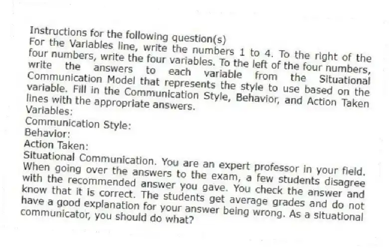 Instructions for the following question(s)
For the Variables line, write the numbers 1 to 4. To the right of the four numbers, write the four variables. To the left of the four numbers, write the answers to each variable from the Situational Communication Model that represents the style to use based on the variable. Fill in the Communication Style, Behavior, and Action Taken lines with the appropriate answers.
Variables:
Communication Style:
Behavior:
Action Taken:
-Situational Communication. You are an expert professor in your field. When going over the answers to the exam, a few students disagree with the recommended answer you gave. You check the answer and know that it is correct. The students get average grades and do not have a good explanation for your answer being wrong. As a situational communicator, you should do what?