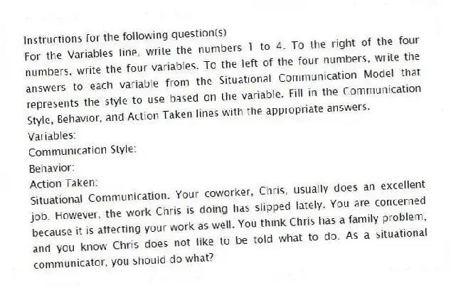 Instructions for the following question(s)
For the Variables line, write the numbers 1 to 4. To the right of the four numbers, write the four variables. To the left of the four numbers, write the answers to each variable from the Situational Communication Model that represents the style to use based on the variable. Fill in the Communication Style, Behavior, and Action Taken lines with the appropriate answers.
Variables:
Communication Style:
Behavior:
Action Taken:
-Situational Communication. Your coworker, Chris, usually does an excellent job. However, the work Chris is doing has slipped lately. You are concerned because it is affecting your work as well. You think Chris has a family problem, and you know Chris does not like to be told what to do. As a situational communicator, you should do what?