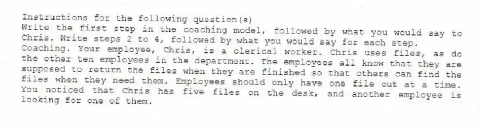 Instructions for the following question(s)
Write the first step in the coaching model, followed by what you would say to Chris. Write steps 2 to 4, followed by what you would say for each step.
-Coaching. Your employee, Chris, is a clerical worker. Chris uses files, as do the other ten employees in the department. The employees all know that they are supposed to return the files when they are finished so that others can find the files when they need them. Employees should only have one file out at a time. You noticed that Chris has five files on the desk, and another employee is looking for one of them.