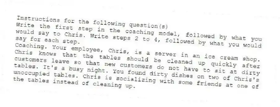 Instructions for the following question(s)
Write the first step in the coaching model, followed by what you would say to Chris. Write steps 2 to 4, followed by what you would say for each step.
-Coaching. Your employee, Chris, is a server in an ice cream shop. Chris knows that the tables should be cleaned up quickly after customers leave so that new customers do not have to sit at dirty tables. It's a busy night. You found dirty dishes on two of Chris's unoccupied tables. Chris is socializing with some friends at one of the tables instead of cleaning up.