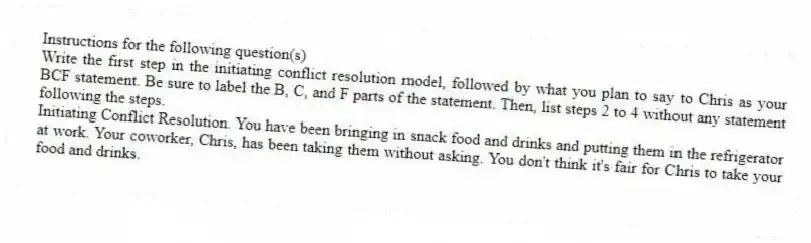 Instructions for the following question(s)
Write the first step in the initiating conflict resolution model, followed by what you plan to say to Chris as your BCF statement. Be sure to label the B, C, and F parts of the statement. Then, list steps 2 to 4 without any statement following the steps.
-Initiating Conflict Resolution. You have been bringing in snack food and drinks and putting them in the refrigerator at work. Your coworker, Chris, has been taking them without asking. You don't think it's fair for Chris to take your food and drinks.