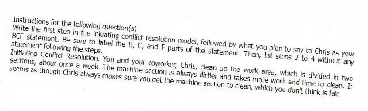 Instructions for the following question(s)
Write the first step in the initiating conflict resolution model, followed by what you plan to say to Chris as your BCF statement. Be sure to label the B, C, and F parts of the statement. Then, list steps 2 to 4 without any statement following the steps.
-Initiating Conflict Resolution. You and your coworker, Chris, clean up the work area, which is divided in two sections, about once a week. The machine section is always dirtier and takes more work and time to clean. It seems as though Chris always makes sure you get the machine section to clean, which you don't think is fair.