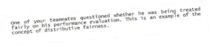 One of your teammates questioned whether he was being treated fairly on his performance evaluation. This is an example of the concept of distributive fairness.