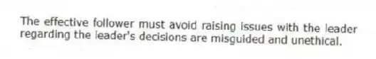 The effective follower must avoid raising issues with the leader regarding the leader's decisions are misguided and unethical.