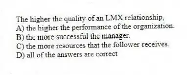 The higher the quality of an LMX relationship,
A) the higher the performance of the organization.
B) the more successful the manager.
C) the more resources that the follower receives.
D) all of the answers are correct