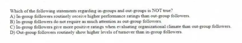 Which of the following statements regarding in-groups and out-groups is NOT true?
A) In-group followers routinely receive higher performance ratings than out-group followers.
B) In-group followers do not require as much attention as out-group followers.
C) In-group followers give more positive ratings when evaluating organizational climate than out-group followers.
D) Out-group followers routinely show higher levels of turnover than in-group followers.