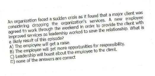 An organization faced a sudden crisis as it found that a major client was considering dropping the organization's services. A new employee agreed to work through the weekend in order to provide the client with improved services as leadership worked to save the relationship. What is a likely result of this episode?
A) The employee will get a raise.
B) The employee will get more opportunities for responsibility.
C) Leadership will boast about the employee to the client.
D) none of the answers are correct
