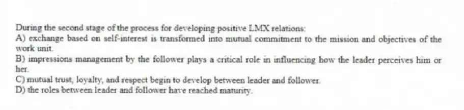 During the second stage of the process for developing positive LMX relations:
A) exchange based on self-interest is transformed into mutual commitment to the mission and objectives of the work unit.
B) impressions management by the follower plays a critical role in influencing how the leader perceives him or her.
C) mutual trust, loyalty, and respect begin to develop between leader and follower.
D) the roles between leader and follower have reached maturity.