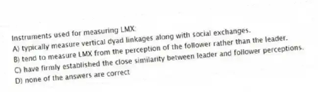 Instruments used for measuring LMX:
A) typically measure vertical dyad linkages along with social exchanges.
B) tend to measure LMX from the perception of the follower rather than the leader.
C) have firmly established the close similarity between leader and follower perceptions.
D) none of the answers are correct