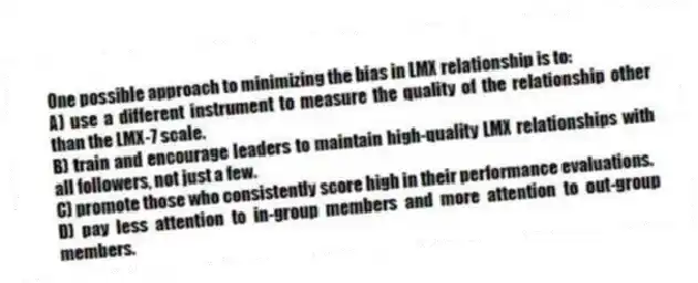 One possible approach to minimizing the bias in LMX relationship is to:
A) use a different instrument to measure the quality of the relationship other than the LMX-7 scale.
B) train and encourage leaders to maintain high-quality LMX relationships with all followers, not just a few.
C) promote those who consistently score high in their performance evaluations.
D) pay less attention to in-group members and more attention to out-group members.
