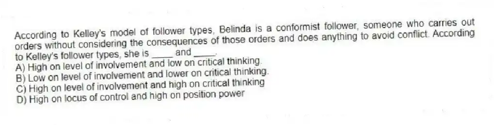 According to Kelley's model of follower types, Belinda is a conformist follower, someone who carries out orders without considering the consequences of those orders and does anything to avoid conflict. According to Kelley's follower types, she is ____ and ____.
A) High on level of involvement and low on critical thinking.
B) Low on level of involvement and lower on critical thinking.
C) High on level of involvement and high on critical thinking
D) High on locus of control and high on position power
