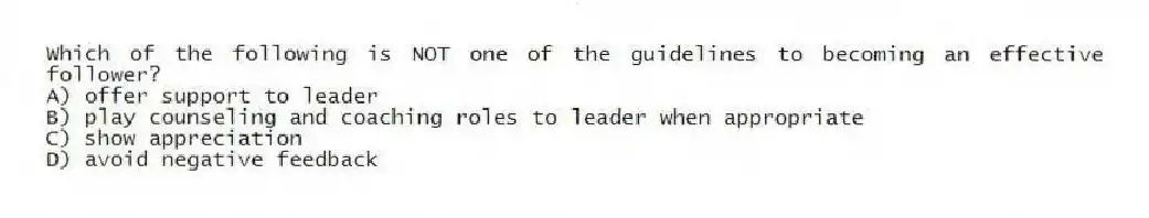 Which of the following is NOT one of the guidelines to becoming an effective follower?
A) offer support to leader
B) play counseling and coaching roles to leader when appropriate
C) show appreciation
D) avoid negative feedback