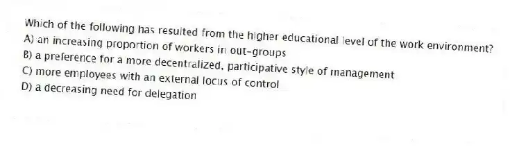 Which of the following has resulted from the higher educational level of the work environment?
A) an increasing proportion of workers in out-groups
B) a preference for a more decentralized, participative style of management
C) more employees with an external locus of control
D) a decreasing need for delegation