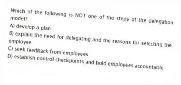 Which of the following is NOT one of the steps of the delegation model?
A) develop a plan
B) explain the need for delegating and the reasons for selecting the employee
C) seek feedback from employees
D) establish control checkpoints and hold employees accountable