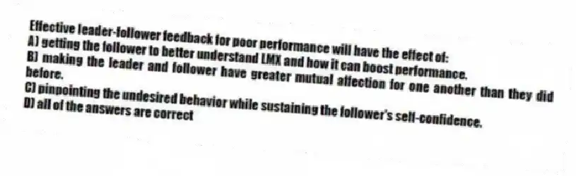 Effective leader-follower feedback for poor performance will have the effect of:
A) getting the follower to better understand LMX and how it can boost performance.
B) making the leader and follower have greater mutual affection for one another than they did before.
C) pinpointing the undesired behavior while sustaining the follower's self-confidence.
D) all of the answers are correct