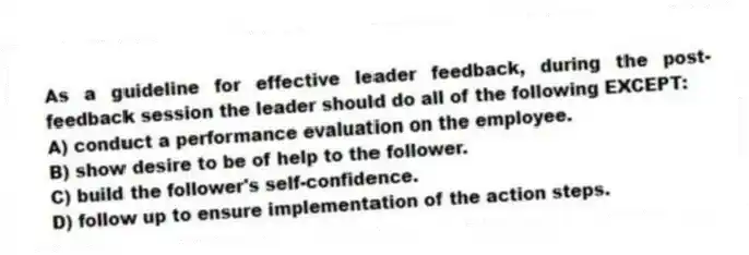 As a guideline for effective leader feedback, during the post-feedback session the leader should do all of the following EXCEPT:
A) conduct a performance evaluation on the employee.
B) show desire to be of help to the follower.
C) build the follower's self-confidence.
D) follow up to ensure implementation of the action steps.