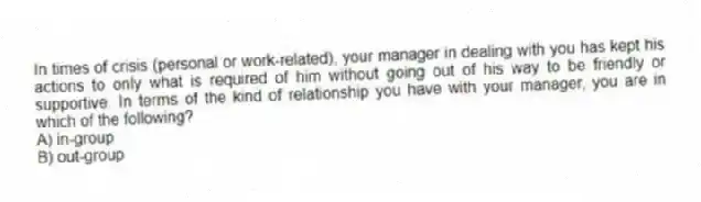 In times of crisis (personal or work-related), your manager in dealing with you has kept his actions to only what is required of him without going out of his way to be friendly or supportive. In terms of the kind of relationship you have with your manager, you are in which of the following?
A) in-group
B) out-group