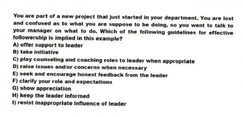 You are part of a new project that just started in your department. You are lost and confused as to what you are suppose to be doing, so you went to talk to your manager on what to do. Which of the following guidelines for effective followership is implied in this example?
A) offer support to leader
B) take initiative
C) play counseling and coaching roles to leader when appropriate
D) raise issues and/or concerns when necessary
E) seek and encourage honest feedback from the leader
F) clarify your role and expectations
G) show appreciation
H) keep the leader informed
I) resist inappropriate influence of leader