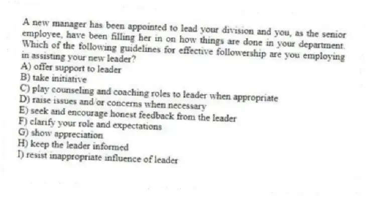 A new manager has been appointed to lead your division and you, as the senior employee, have been filling her in on how things are done in your department. Which of the following guidelines for effective followership are you employing in assisting your new leader?
A) offer support to leader
B) take initiative
C) play counseling and coaching roles to leader when appropriate
D) raise issues and/or concerns when necessary
E) seek and encourage honest feedback from the leader
F) clarify your role and expectations
G) show appreciation
H) keep the leader informed
I) resist inappropriate influence of leader