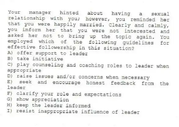 Your manager hinted about having a sexual relationship with you; however, you reminded her that you were happily married. Clearly and calmly, you inform her that you were not interested and asked her not to bring up the topic again. You employed which of the following guidelines for effective followership in this situation?
A) offer support to leader
B) take initiative
C) play counseling and coaching roles to leader when appropriate
D) raise issues and/or concerns when necessary
E) seek and encourage honest feedback from the leader
F) clarify your role and expectations
G) show appreciation
H) keep the leader informed
I) resist inappropriate influence of leader