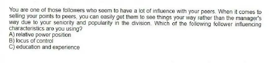 You are one of those followers who seem to have a lot of influence with your peers. When it comes to selling your points to peers, you can easily get them to see things your way rather than the manager's way due to your seniority and popularity in the division. Which of the following follower influencing characteristics are you using?
A) relative power position
B) locus of control
C) education and experience